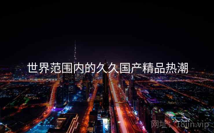 世界范围内的久久国产精品热潮 第2张 世界范围内的久久国产精品热潮 第2张