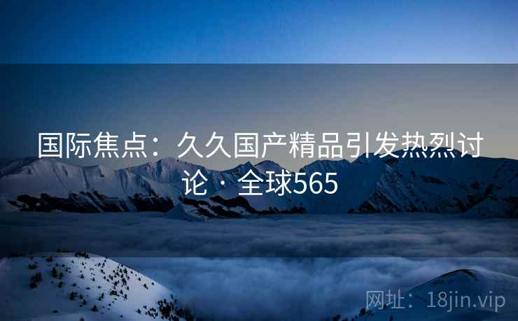 国际焦点:久久国产精品引发热烈讨论 · 全球565 第2张 国际焦点:久久国产精品引发热烈讨论 · 全球565 第2张