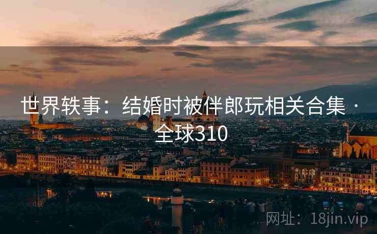 世界轶事：结婚时被伴郎玩相关合集 · 全球310  第2张