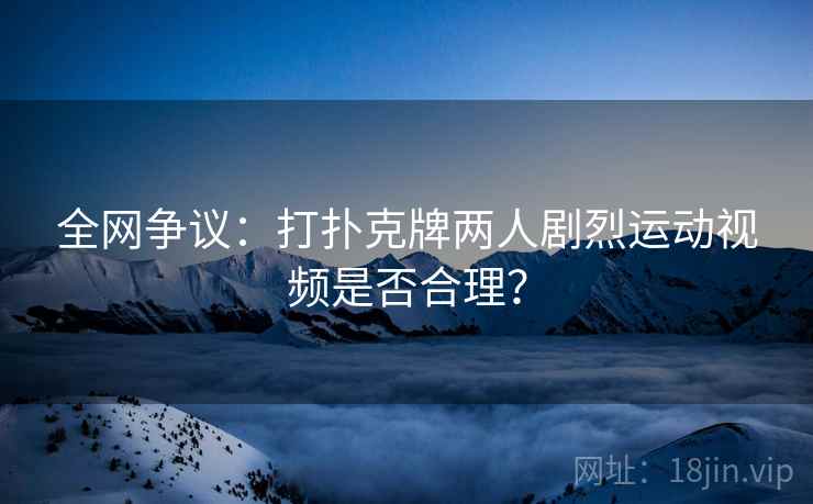 全网争议:打扑克牌两人剧烈运动视频是否合理? 第2张 全网争议:打扑克牌两人剧烈运动视频是否合理? 第2张