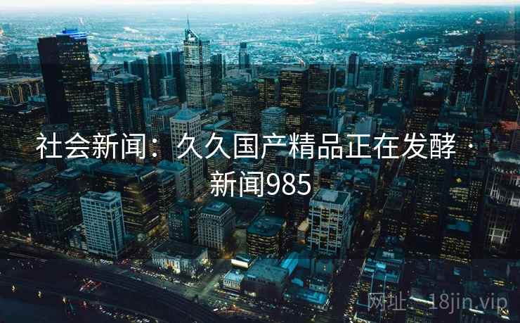 社会新闻：久久国产精品正在发酵 · 新闻985