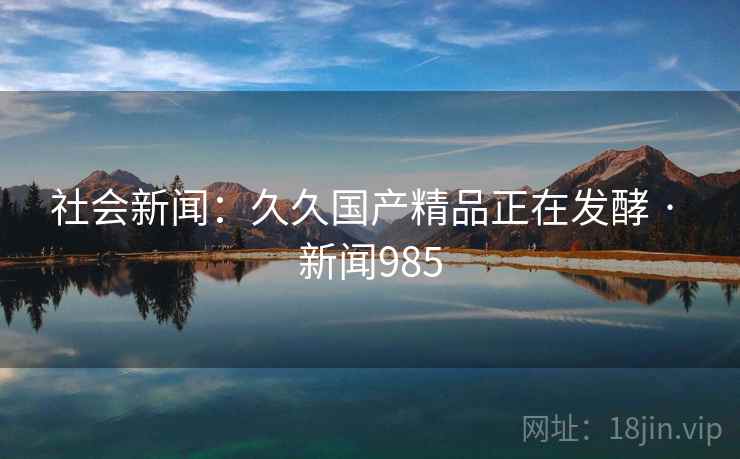 社会新闻:久久国产精品正在发酵 · 新闻985 第2张 社会新闻:久久国产精品正在发酵 · 新闻985 第2张
