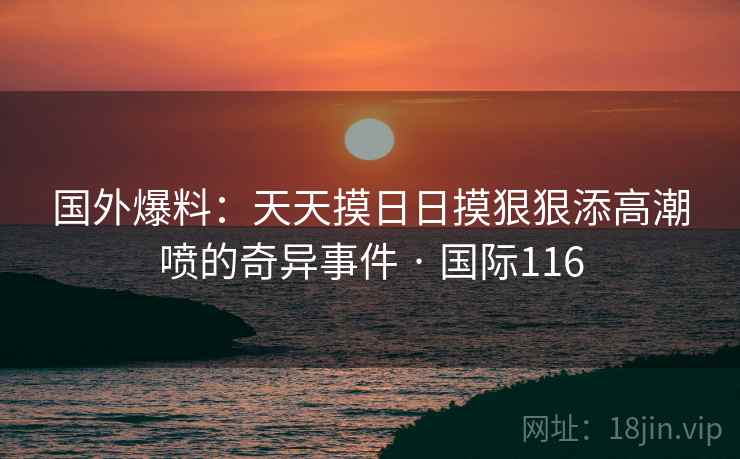 国外爆料：天天摸日日摸狠狠添高潮喷的奇异事件 · 国际116