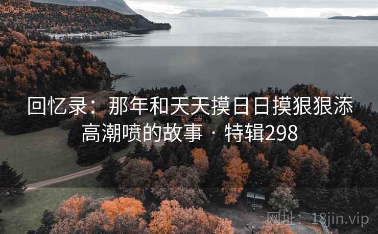 回忆录:那年和天天摸日日摸狠狠添高潮喷的故事 · 特辑298 第2张 回忆录:那年和天天摸日日摸狠狠添高潮喷的故事 · 特辑298 第2张
