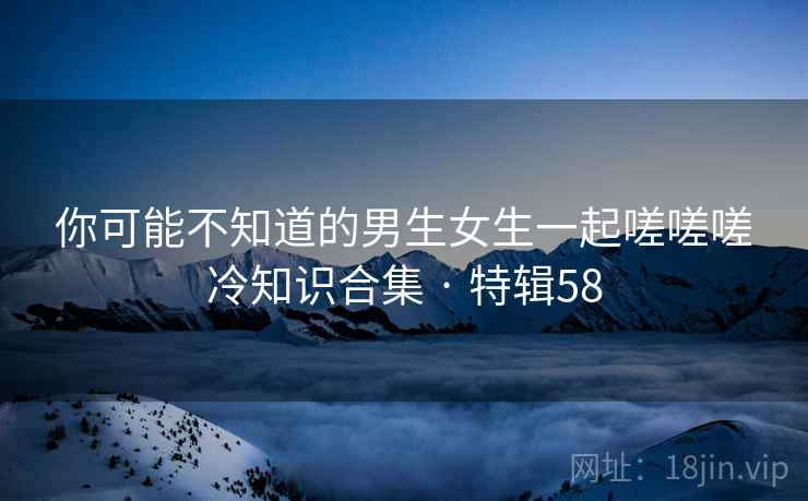 你可能不知道的男生女生一起嗟嗟嗟冷知识合集 · 特辑58 第2张 你可能不知道的男生女生一起嗟嗟嗟冷知识合集 · 特辑58 第2张