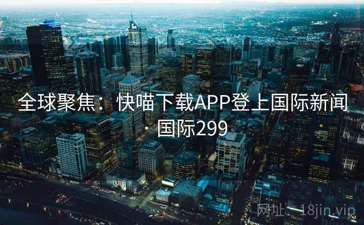 全球聚焦:快喵下载APP登上国际新闻 · 国际299 第2张 全球聚焦:快喵下载APP登上国际新闻 · 国际299 第2张