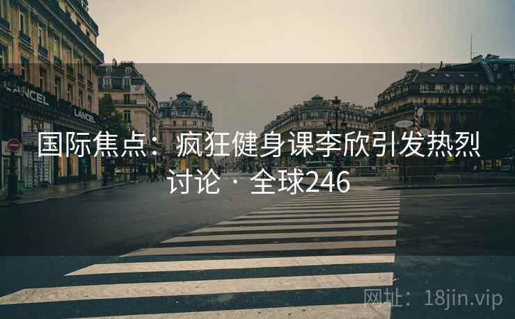 国际焦点:疯狂健身课李欣引发热烈讨论 · 全球246 第2张 国际焦点:疯狂健身课李欣引发热烈讨论 · 全球246 第2张