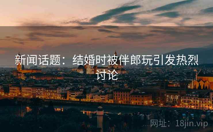 新闻话题：结婚时被伴郎玩引发热烈讨论  第2张